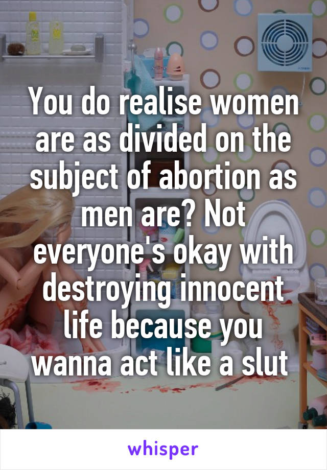 You do realise women are as divided on the subject of abortion as men are? Not everyone's okay with destroying innocent life because you wanna act like a slut 