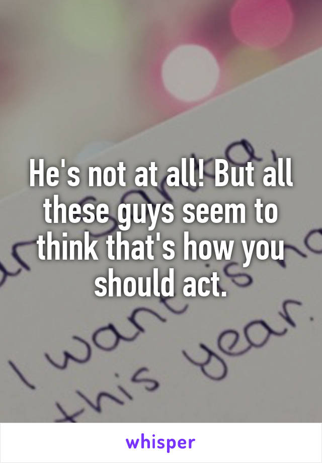 He's not at all! But all these guys seem to think that's how you should act.