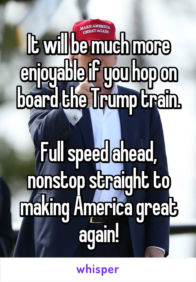 It will be much more enjoyable if you hop on board the Trump train.

Full speed ahead, nonstop straight to making America great again!
