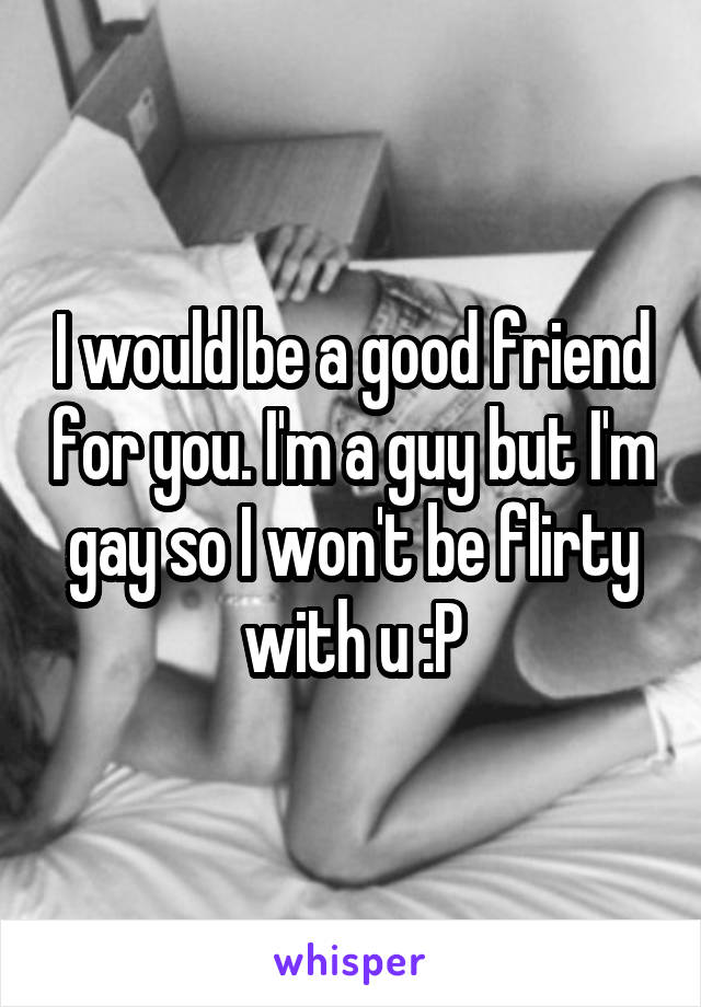 I would be a good friend for you. I'm a guy but I'm gay so I won't be flirty with u :P