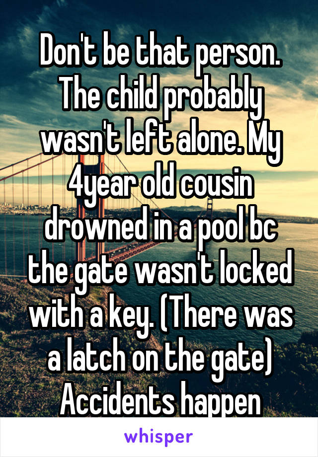 Don't be that person. The child probably wasn't left alone. My 4year old cousin drowned in a pool bc the gate wasn't locked with a key. (There was a latch on the gate)
Accidents happen