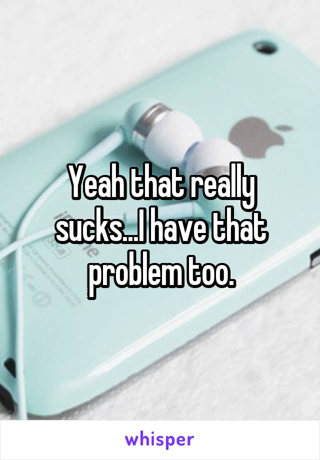 Yeah that really sucks...I have that problem too.