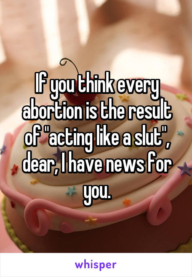 If you think every abortion is the result of "acting like a slut", dear, I have news for you.