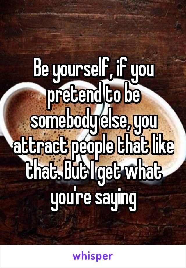 Be yourself, if you pretend to be somebody else, you attract people that like that. But I get what you're saying