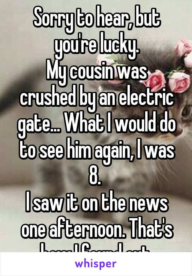 Sorry to hear, but you're lucky.
My cousin was crushed by an electric gate... What I would do to see him again, I was 8. 
I saw it on the news one afternoon. That's how I found out.