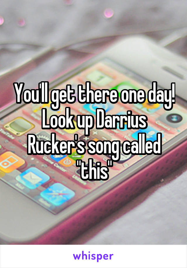 You'll get there one day! Look up Darrius Rucker's song called "this"