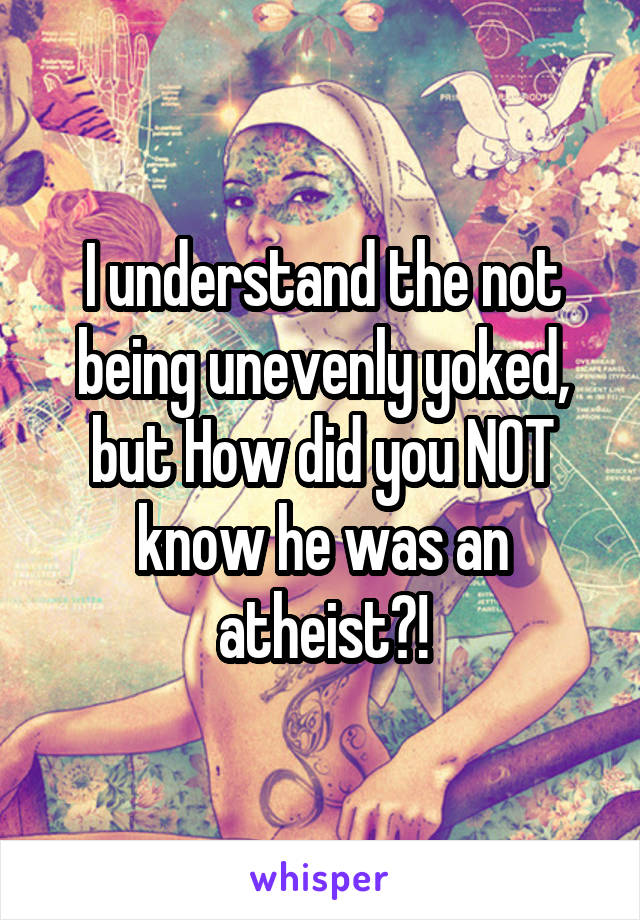 I understand the not being unevenly yoked, but How did you NOT know he was an atheist?!