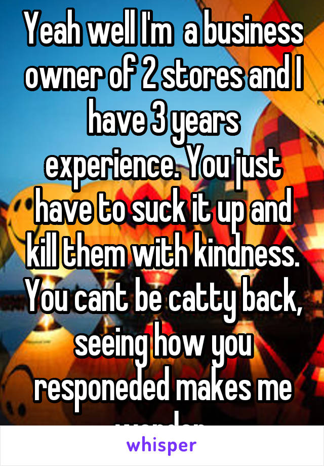 Yeah well I'm  a business owner of 2 stores and I have 3 years experience. You just have to suck it up and kill them with kindness. You cant be catty back, seeing how you responeded makes me wonder.