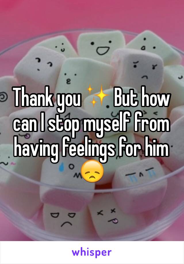 Thank you ✨ But how can I stop myself from having feelings for him 😞