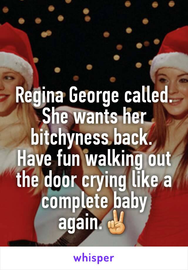 Regina George called. She wants her bitchyness back. 
Have fun walking out the door crying like a complete baby again.✌