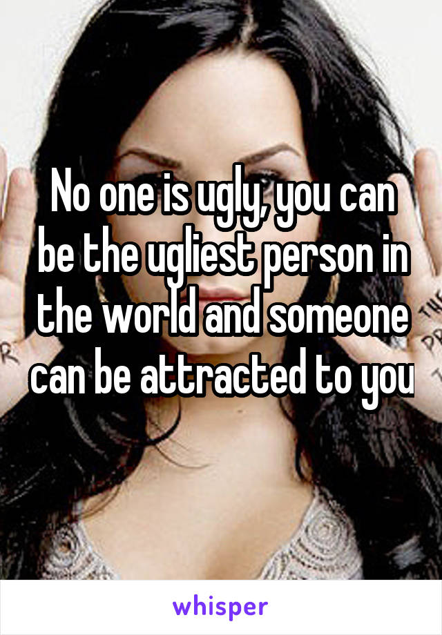 No one is ugly, you can be the ugliest person in the world and someone can be attracted to you 