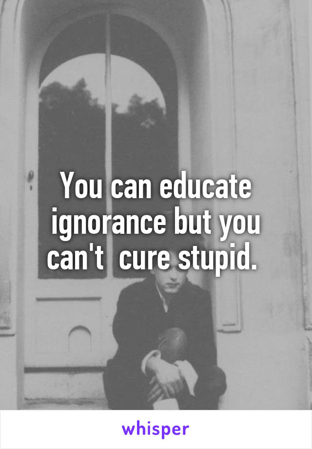 You can educate ignorance but you can't  cure stupid. 