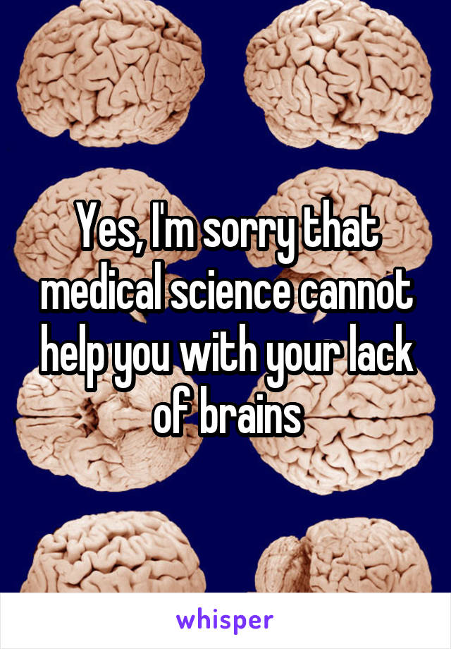 Yes, I'm sorry that medical science cannot help you with your lack of brains