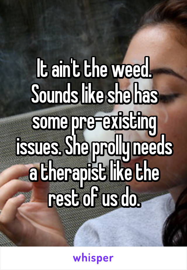 It ain't the weed. Sounds like she has some pre-existing issues. She prolly needs a therapist like the rest of us do.