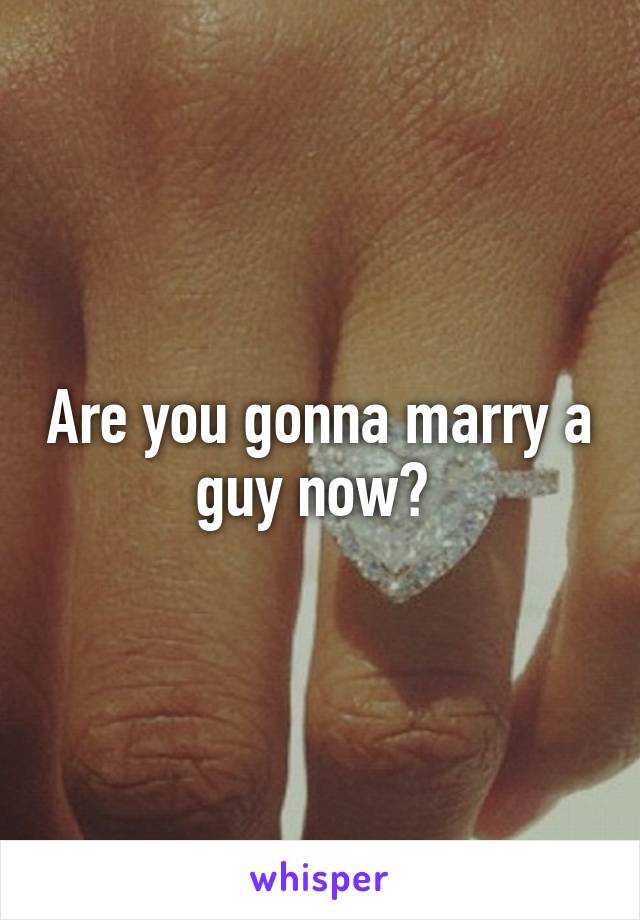 Are you gonna marry a guy now? 