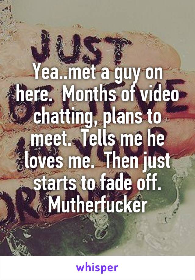 Yea..met a guy on here.  Months of video chatting, plans to meet.  Tells me he loves me.  Then just starts to fade off.
Mutherfucker