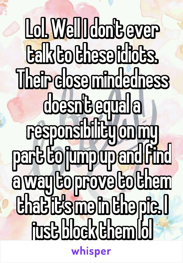 Lol. Well I don't ever talk to these idiots. Their close mindedness doesn't equal a responsibility on my part to jump up and find a way to prove to them that it's me in the pic. I just block them lol