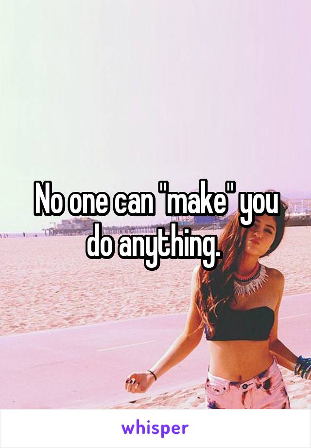 No one can "make" you do anything. 