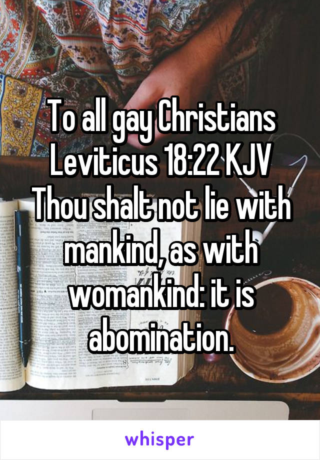 To all gay Christians
Leviticus 18:22 KJV
Thou shalt not lie with mankind, as with womankind: it is abomination.