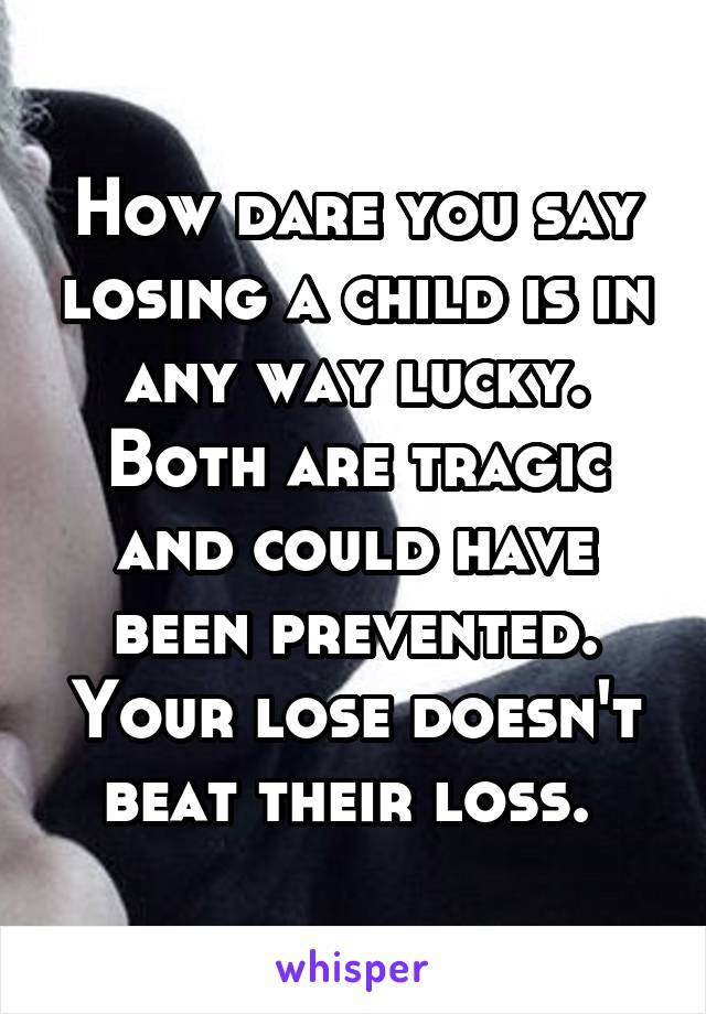 How dare you say losing a child is in any way lucky. Both are tragic and could have been prevented. Your lose doesn't beat their loss. 