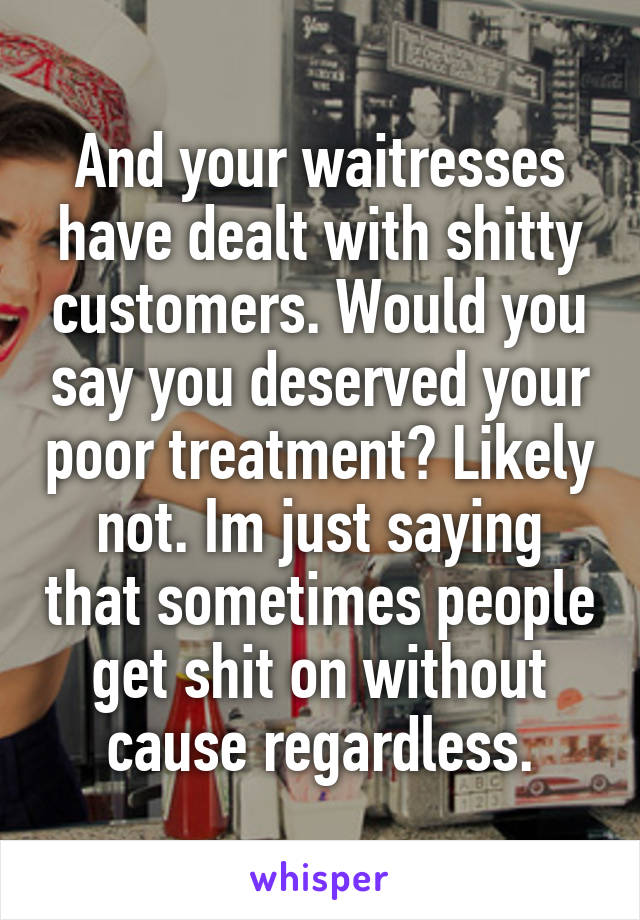 And your waitresses have dealt with shitty customers. Would you say you deserved your poor treatment? Likely not. Im just saying that sometimes people get shit on without cause regardless.