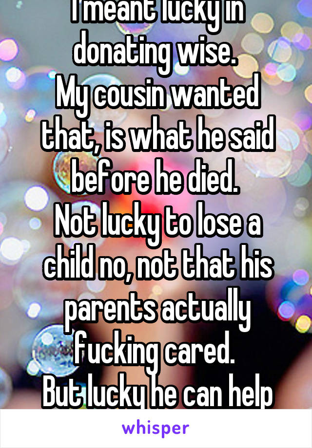 I meant lucky in donating wise. 
My cousin wanted that, is what he said before he died. 
Not lucky to lose a child no, not that his parents actually fucking cared. 
But lucky he can help another life.