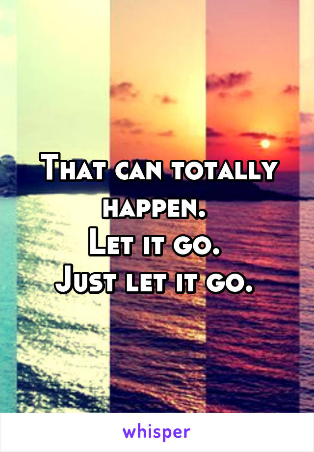 That can totally happen. 
Let it go. 
Just let it go. 