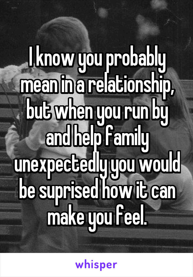 I know you probably mean in a relationship, but when you run by and help family unexpectedly you would be suprised how it can make you feel.