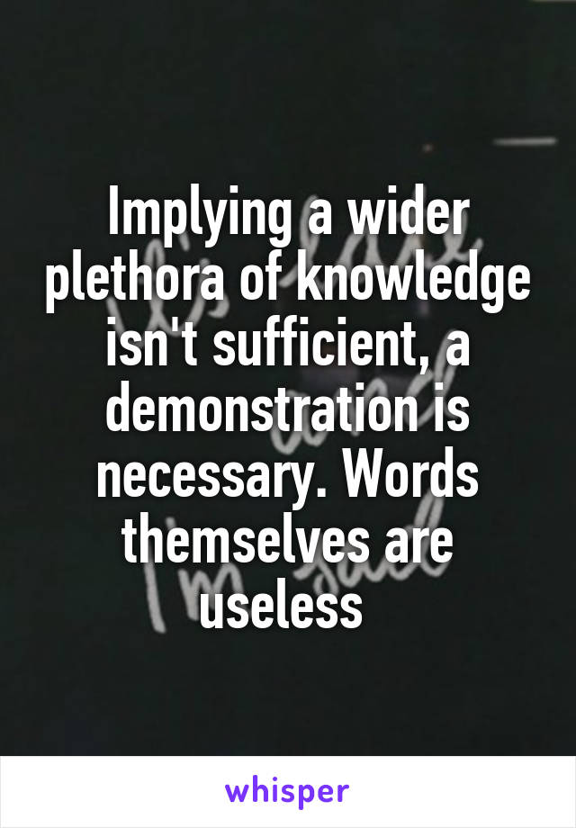 Implying a wider plethora of knowledge isn't sufficient, a demonstration is necessary. Words themselves are useless 