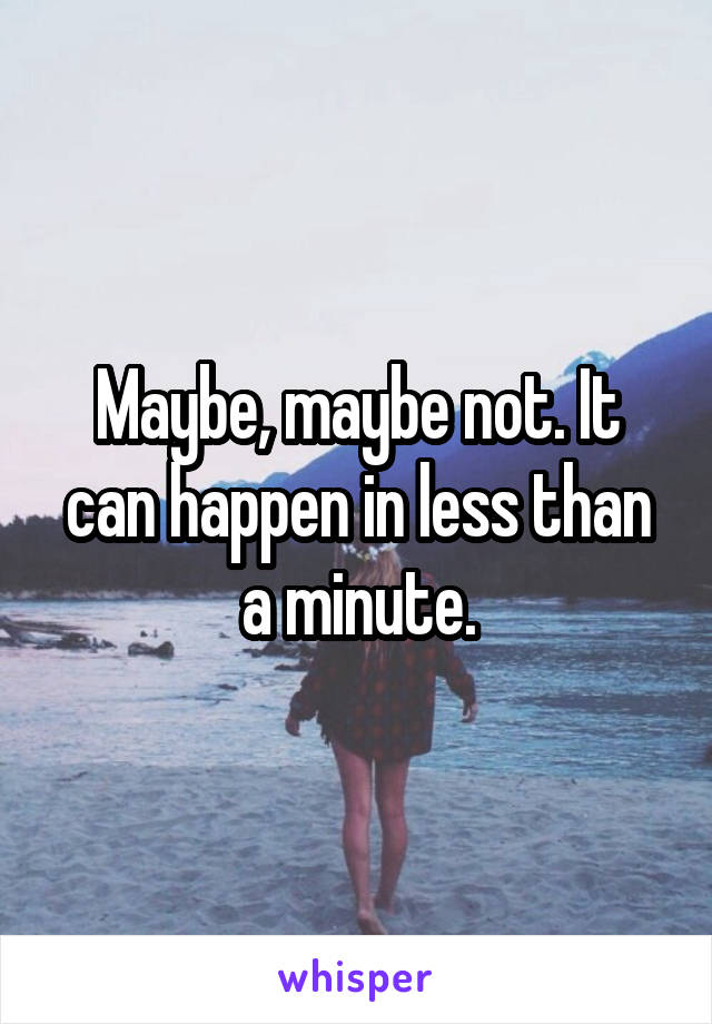 Maybe, maybe not. It can happen in less than a minute.