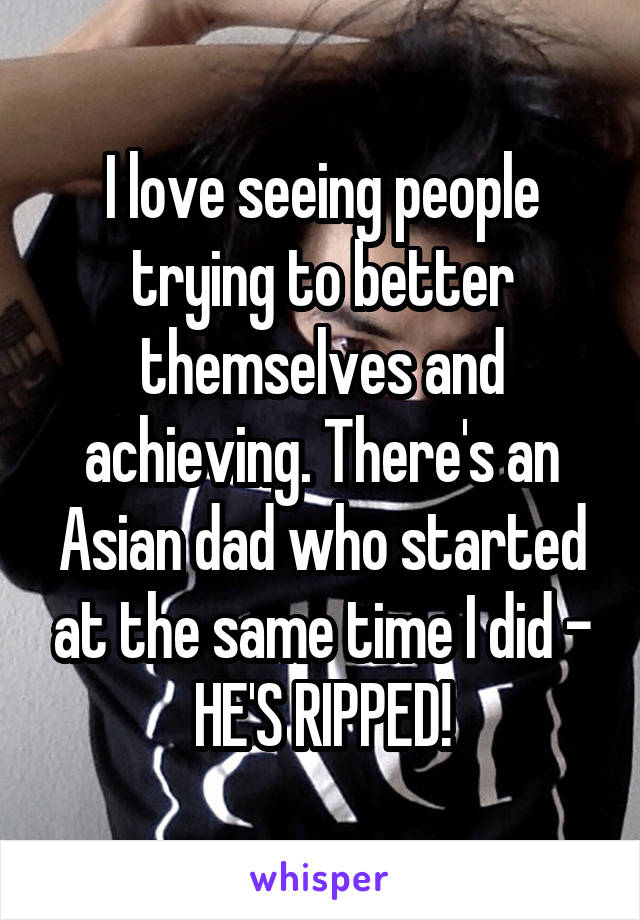 I love seeing people trying to better themselves and achieving. There's an Asian dad who started at the same time I did - HE'S RIPPED!
