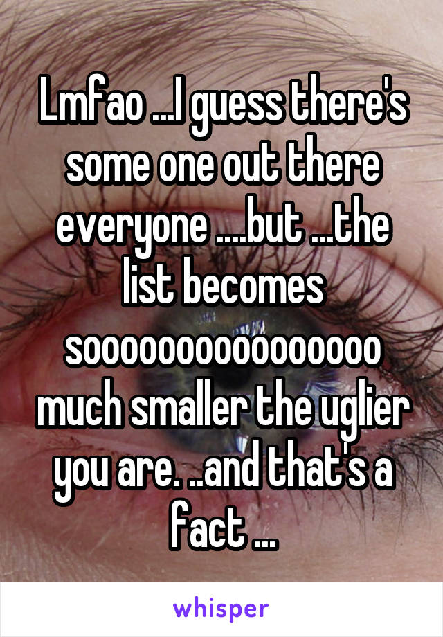 Lmfao ...I guess there's some one out there everyone ....but ...the list becomes soooooooooooooooo much smaller the uglier you are. ..and that's a fact ...