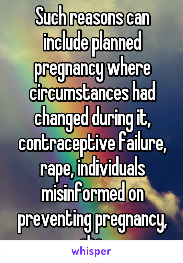 Such reasons can include planned pregnancy where circumstances had changed during it, contraceptive failure, rape, individuals misinformed on preventing pregnancy, etc.