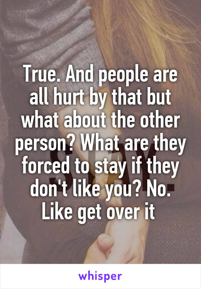 True. And people are all hurt by that but what about the other person? What are they forced to stay if they don't like you? No. Like get over it 