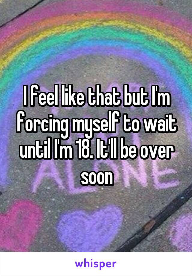 I feel like that but I'm forcing myself to wait until I'm 18. It'll be over soon