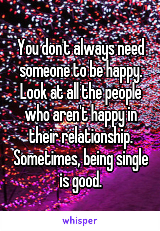 You don't always need someone to be happy. Look at all the people who aren't happy in their relationship. Sometimes, being single is good.