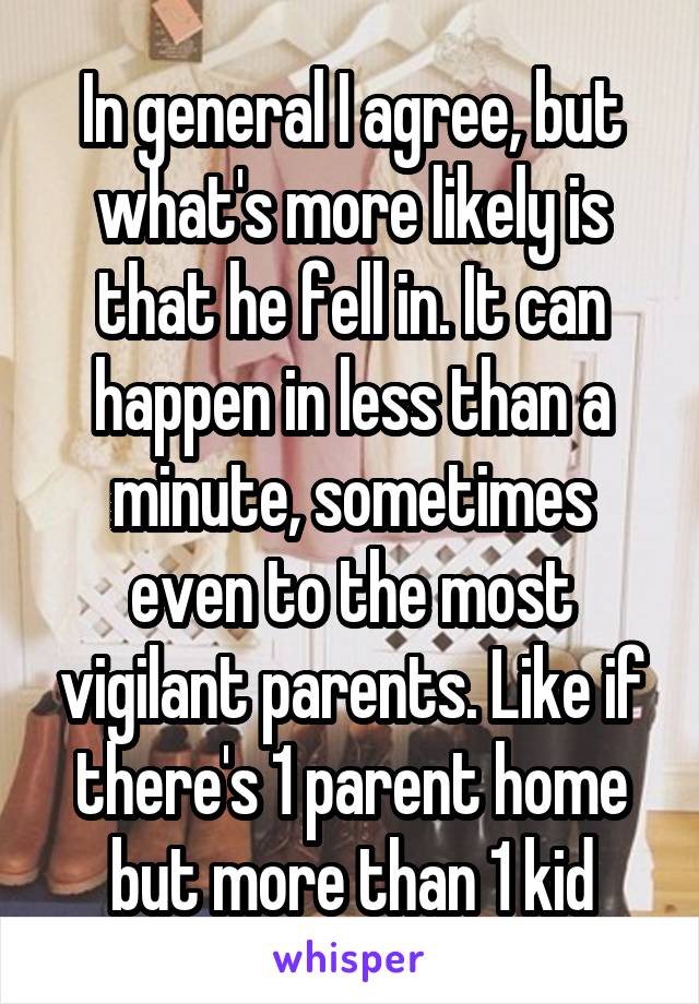 In general I agree, but what's more likely is that he fell in. It can happen in less than a minute, sometimes even to the most vigilant parents. Like if there's 1 parent home but more than 1 kid