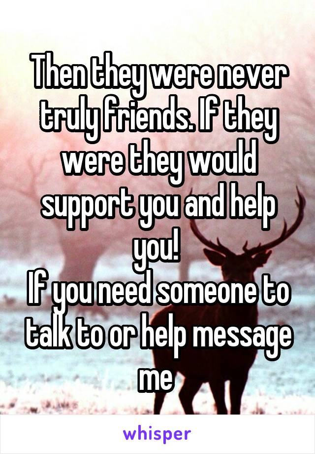 Then they were never truly friends. If they were they would support you and help you! 
If you need someone to talk to or help message me 
