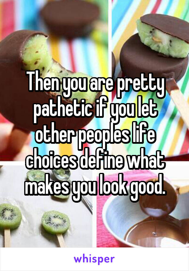 Then you are pretty pathetic if you let other peoples life choices define what makes you look good.