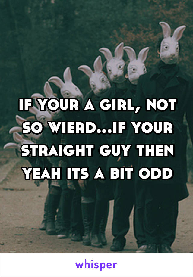 if your a girl, not so wierd...if your straight guy then yeah its a bit odd