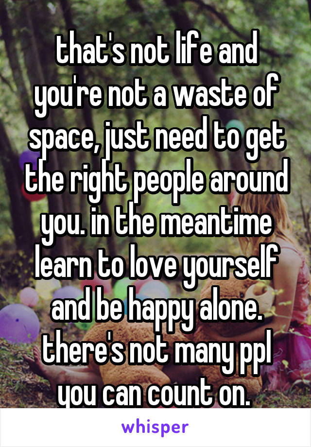 that's not life and you're not a waste of space, just need to get the right people around you. in the meantime learn to love yourself and be happy alone. there's not many ppl you can count on. 