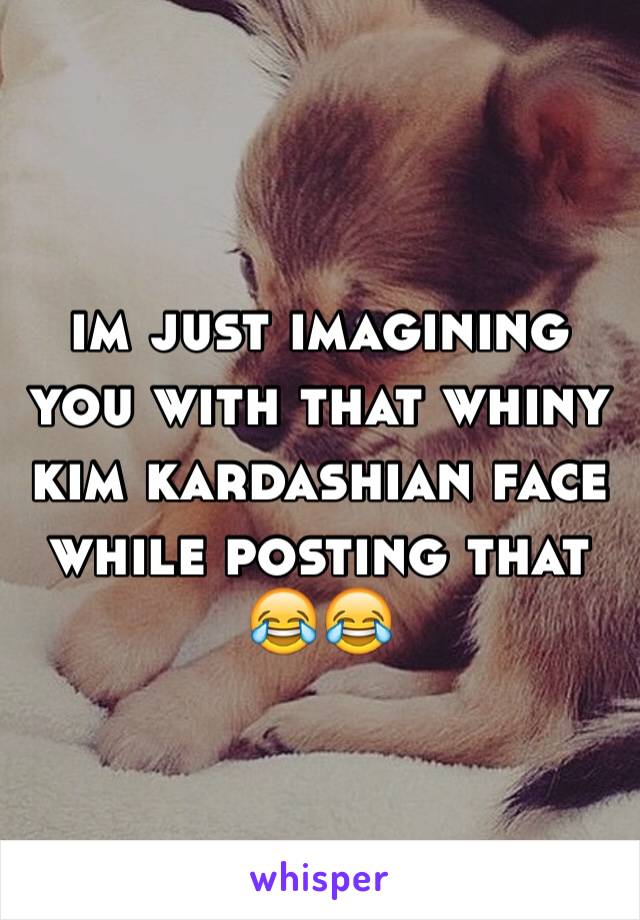 im just imagining you with that whiny kim kardashian face while posting that 😂😂