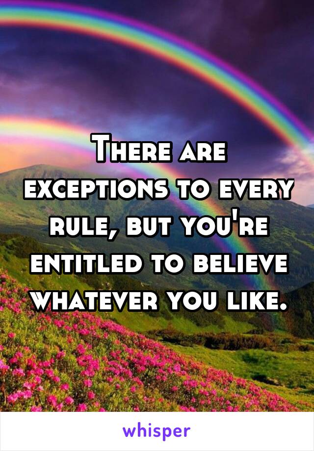 There are exceptions to every rule, but you're entitled to believe whatever you like.