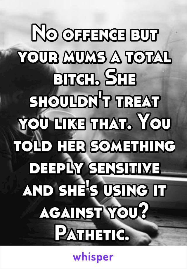 No offence but your mums a total bitch. She shouldn't treat you like that. You told her something deeply sensitive and she's using it against you? Pathetic. 