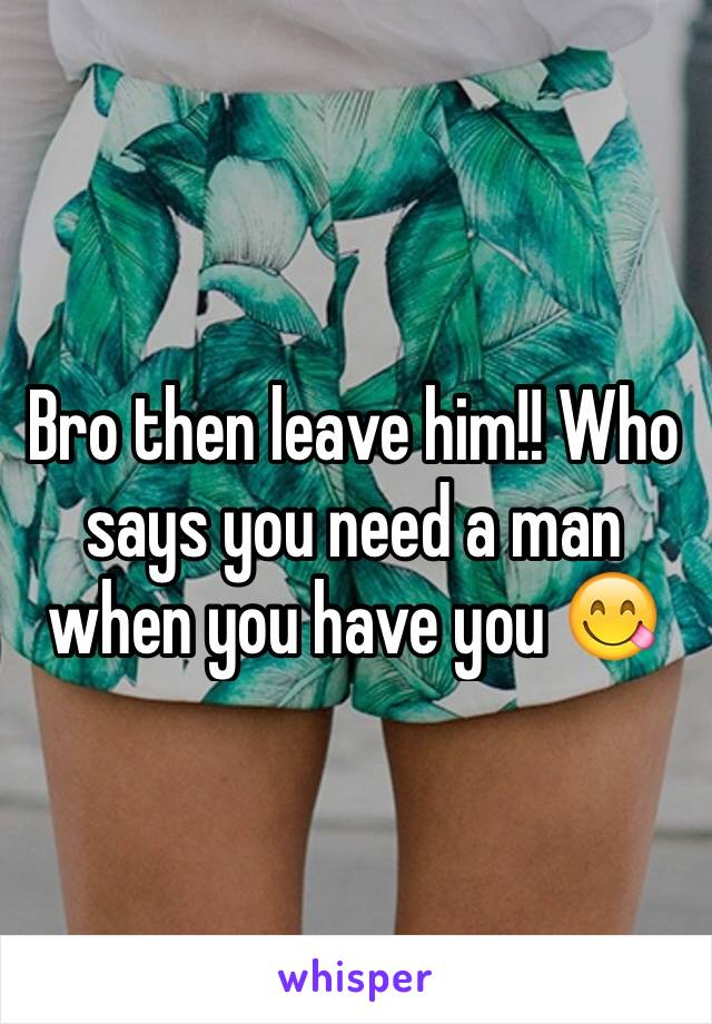 Bro then leave him!! Who says you need a man when you have you 😋
