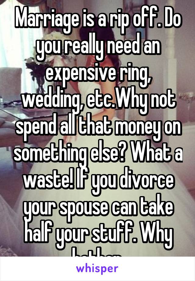 Marriage is a rip off. Do you really need an expensive ring, wedding, etc.Why not spend all that money on something else? What a waste! If you divorce your spouse can take half your stuff. Why bother.