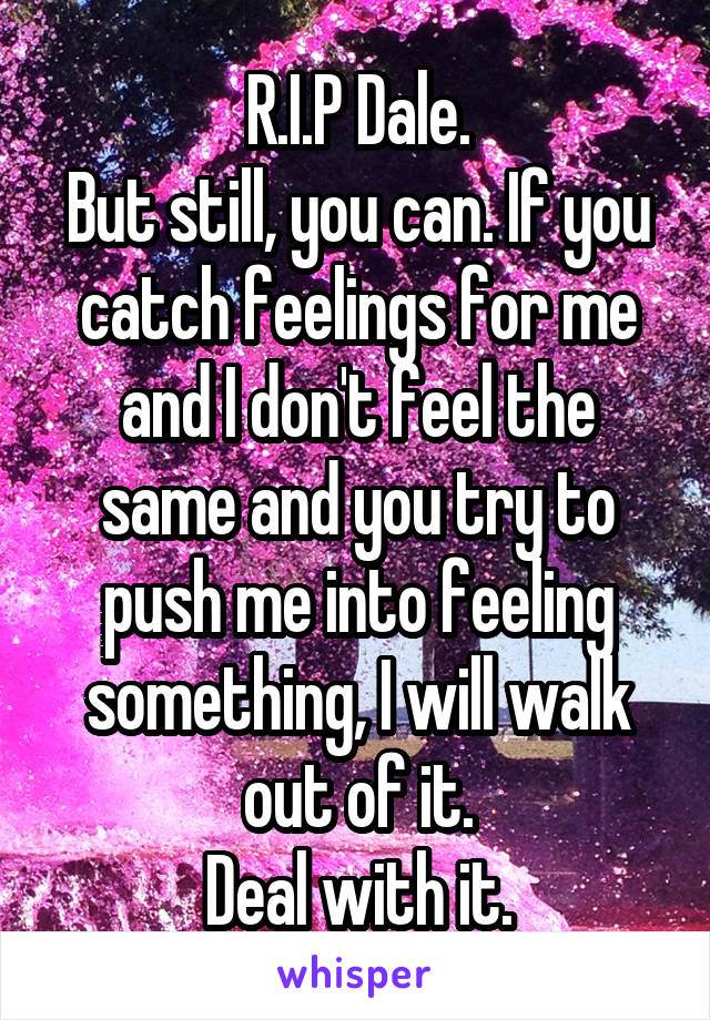 R.I.P Dale.
But still, you can. If you catch feelings for me and I don't feel the same and you try to push me into feeling something, I will walk out of it.
Deal with it.