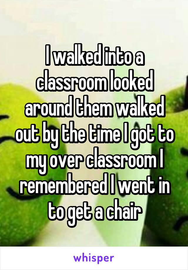 I walked into a classroom looked around them walked out by the time I got to my over classroom I remembered I went in to get a chair