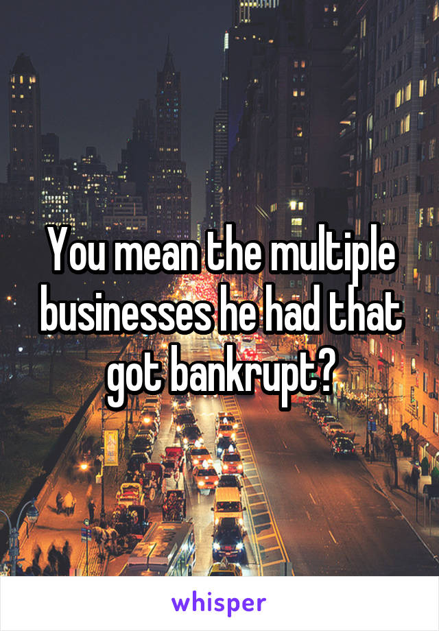 You mean the multiple businesses he had that got bankrupt?