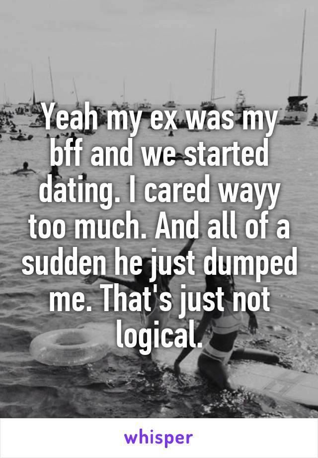 Yeah my ex was my bff and we started dating. I cared wayy too much. And all of a sudden he just dumped me. That's just not logical.